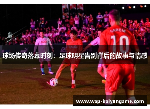 球场传奇落幕时刻：足球明星告别背后的故事与情感