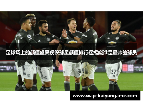足球场上的颜值盛宴现役球星颜值排行榜揭晓谁是最帅的球员