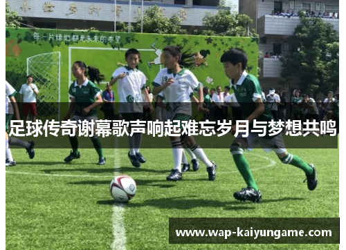 足球传奇谢幕歌声响起难忘岁月与梦想共鸣