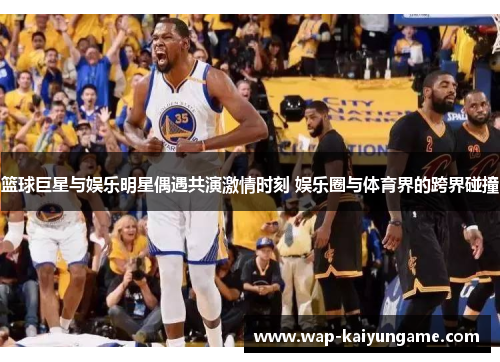 篮球巨星与娱乐明星偶遇共演激情时刻 娱乐圈与体育界的跨界碰撞