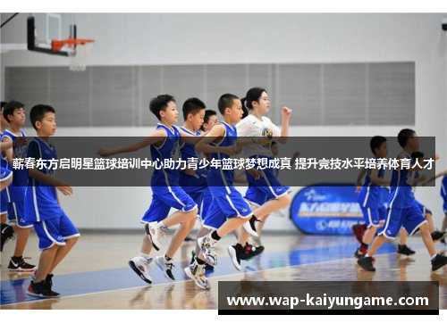 蕲春东方启明星篮球培训中心助力青少年篮球梦想成真 提升竞技水平培养体育人才