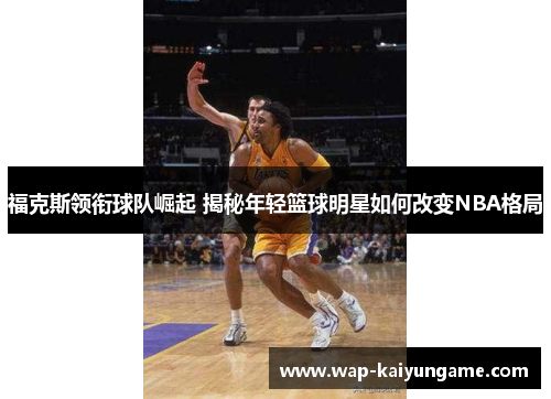 福克斯领衔球队崛起 揭秘年轻篮球明星如何改变NBA格局